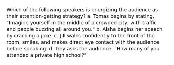 Which of the following speakers is energizing the audience as their attention-getting strategy? a. Tomas begins by stating, "Imagine yourself in the middle of a crowded city, with traffic and people buzzing all around you." b. Aisha begins her speech by cracking a joke. c. Jill walks confidently to the front of the room, smiles, and makes direct eye contact with the audience before speaking. d. Trey asks the audience, "How many of you attended a private high school?"