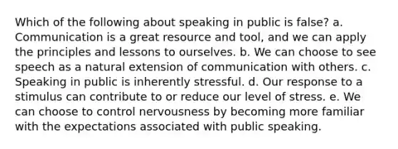 Which of the following about speaking in public is false? a. Communication is a great resource and tool, and we can apply the principles and lessons to ourselves. b. We can choose to see speech as a natural extension of communication with others. c. Speaking in public is inherently stressful. d. Our response to a stimulus can contribute to or reduce our level of stress. e. We can choose to control nervousness by becoming more familiar with the expectations associated with public speaking.