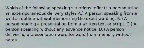 Which of the following speaking situations reflects a person using an extemporaneous delivery style? A.) A person speaking from a written outline without memorizing the exact wording. B.) A person reading a presentation from a written text or script. C.) A person speaking without any advance notice. D.) A person delivering a presentation word for word from memory without notes.