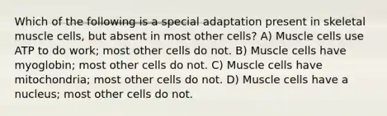 Which of the following is a special adaptation present in skeletal muscle cells, but absent in most other cells? A) Muscle cells use ATP to do work; most other cells do not. B) Muscle cells have myoglobin; most other cells do not. C) Muscle cells have mitochondria; most other cells do not. D) Muscle cells have a nucleus; most other cells do not.