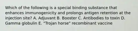 Which of the following is a special binding substance that enhances immunogenicity and prolongs antigen retention at the injection site? A. Adjuvant B. Booster C. Antibodies to toxin D. Gamma globulin E. "Trojan horse" recombinant vaccine