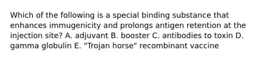 Which of the following is a special binding substance that enhances immugenicity and prolongs antigen retention at the injection site? A. adjuvant B. booster C. antibodies to toxin D. gamma globulin E. "Trojan horse" recombinant vaccine