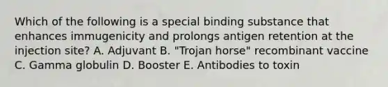 Which of the following is a special binding substance that enhances immugenicity and prolongs antigen retention at the injection site? A. Adjuvant B. "Trojan horse" recombinant vaccine C. Gamma globulin D. Booster E. Antibodies to toxin