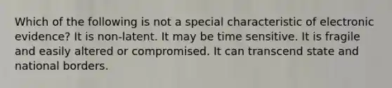 Which of the following is not a special characteristic of electronic evidence? It is non-latent. It may be time sensitive. It is fragile and easily altered or compromised. It can transcend state and national borders.