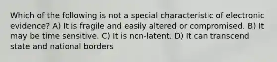 Which of the following is not a special characteristic of electronic evidence? A) It is fragile and easily altered or compromised. B) It may be time sensitive. C) It is non-latent. D) It can transcend state and national borders