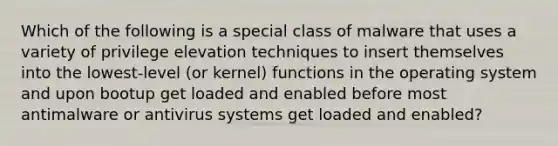 Which of the following is a special class of malware that uses a variety of privilege elevation techniques to insert themselves into the lowest-level (or kernel) functions in the operating system and upon bootup get loaded and enabled before most antimalware or antivirus systems get loaded and enabled?