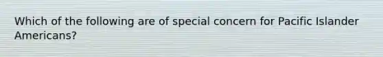 Which of the following are of special concern for Pacific Islander Americans?