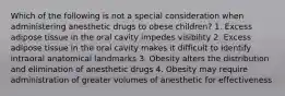 Which of the following is not a special consideration when administering anesthetic drugs to obese children? 1. Excess adipose tissue in the oral cavity impedes visibility 2. Excess adipose tissue in the oral cavity makes it difficult to identify intraoral anatomical landmarks 3. Obesity alters the distribution and elimination of anesthetic drugs 4. Obesity may require administration of greater volumes of anesthetic for effectiveness