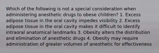 Which of the following is not a special consideration when administering anesthetic drugs to obese children? 1. Excess adipose tissue in the oral cavity impedes visibility 2. Excess adipose tissue in the oral cavity makes it difficult to identify intraoral anatomical landmarks 3. Obesity alters the distribution and elimination of anesthetic drugs 4. Obesity may require administration of greater volumes of anesthetic for effectiveness