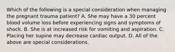 Which of the following is a special consideration when managing the pregnant trauma​ patient? A. She may have a 30 percent blood volume loss before experiencing signs and symptoms of shock. B. She is at increased risk for vomiting and aspiration. C. Placing her supine may decrease cardiac output. D. All of the above are special considerations.