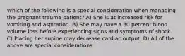 Which of the following is a special consideration when managing the pregnant trauma patient? A) She is at increased risk for vomiting and aspiration. B) She may have a 30 percent blood volume loss before experiencing signs and symptoms of shock. C) Placing her supine may decrease cardiac output. D) All of the above are special considerations