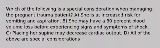 Which of the following is a special consideration when managing the pregnant trauma patient? A) She is at increased risk for vomiting and aspiration. B) She may have a 30 percent blood volume loss before experiencing signs and symptoms of shock. C) Placing her supine may decrease cardiac output. D) All of the above are special considerations