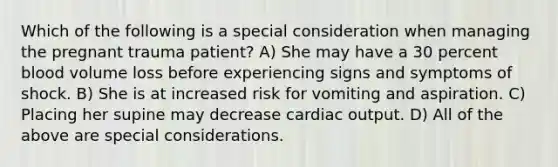 Which of the following is a special consideration when managing the pregnant trauma patient? A) She may have a 30 percent blood volume loss before experiencing signs and symptoms of shock. B) She is at increased risk for vomiting and aspiration. C) Placing her supine may decrease cardiac output. D) All of the above are special considerations.