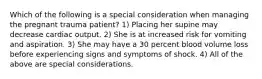 Which of the following is a special consideration when managing the pregnant trauma​ patient? 1) Placing her supine may decrease cardiac output. 2) She is at increased risk for vomiting and aspiration. 3) She may have a 30 percent blood volume loss before experiencing signs and symptoms of shock. 4) All of the above are special considerations.