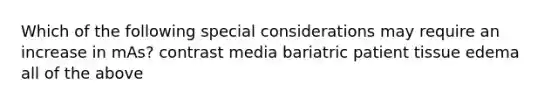 Which of the following special considerations may require an increase in mAs? contrast media bariatric patient tissue edema all of the above