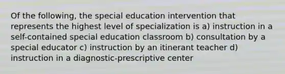 Of the following, the special education intervention that represents the highest level of specialization is a) instruction in a self-contained special education classroom b) consultation by a special educator c) instruction by an itinerant teacher d) instruction in a diagnostic-prescriptive center