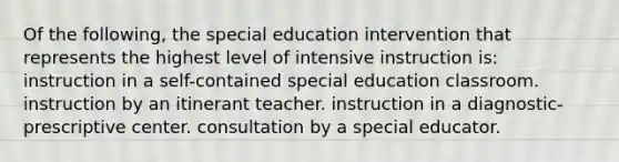 Of the following, the special education intervention that represents the highest level of intensive instruction is: instruction in a self-contained special education classroom. instruction by an itinerant teacher. instruction in a diagnostic-prescriptive center. consultation by a special educator.