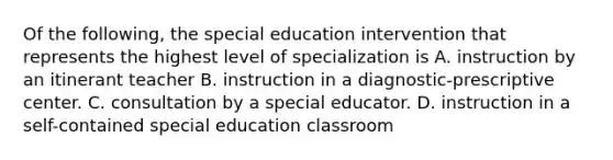 Of the following, the special education intervention that represents the highest level of specialization is A. instruction by an itinerant teacher B. instruction in a diagnostic-prescriptive center. C. consultation by a special educator. D. instruction in a self-contained special education classroom