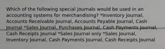 Which of the following special journals would be used in an accounting systems for merchandising? *Inventory Journal, Accounts Receivable Journal, Accounts Payable Journal, Cash Journal *Sales Journal, Purchases Journal, Cash Payments Journal, Cash Receipts Journal *Sales Journal only *Sales Journal, Inventory Journal, Cash Payments Journal, Cash Receipts Journal