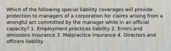 Which of the following special liability coverages will provide protection to managers of a corporation for claims arising from a wrongful act committed by the manager while in an official capacity? 1. Employment practices liability 2. Errors and omissions insurance 3. Malpractice insurance 4. Directors and officers liability