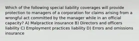 Which of the following special liability coverages will provide protection to managers of a corporation for claims arising from a wrongful act committed by the manager while in an official capacity? A) Malpractice insurance B) Directors and officers liability C) Employment practices liability D) Errors and omissions insurance