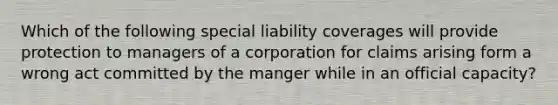 Which of the following special liability coverages will provide protection to managers of a corporation for claims arising form a wrong act committed by the manger while in an official capacity?