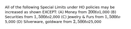 All of the following Special Limits under HO policies may be increased as shown EXCEPT: (A) Money from 200 to1,000 (B) Securities from 1,500 to2,000 (C) Jewelry & Furs from 1,500 to5,000 (D) Silverware, goldware from 2,500 to25,000