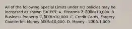 All of the following Special Limits under HO policies may be increased as shown EXCEPT: A. Firearms 2,500 to10,000. B. Business Property 2,500 to10,000. C. Credit Cards, Forgery, Counterfeit Money 500 to10,000. D. Money - 200 to1,000