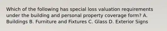 Which of the following has special loss valuation requirements under the building and personal property coverage form? A. Buildings B. Furniture and Fixtures C. Glass D. Exterior Signs