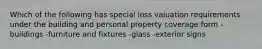 Which of the following has special loss valuation requirements under the building and personal property coverage form -buildings -furniture and fixtures -glass -exterior signs