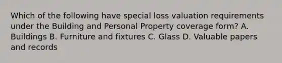 Which of the following have special loss valuation requirements under the Building and Personal Property coverage form? A. Buildings B. Furniture and fixtures C. Glass D. Valuable papers and records