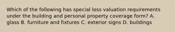 Which of the following has special loss valuation requirements under the building and personal property coverage form? A. glass B. furniture and fixtures C. exterior signs D. buildings