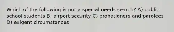 Which of the following is not a special needs search? A) public school students B) airport security C) probationers and parolees D) exigent circumstances