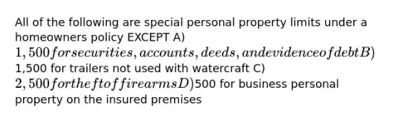 All of the following are special personal property limits under a homeowners policy EXCEPT A) 1,500 for securities, accounts, deeds, and evidence of debt B)1,500 for trailers not used with watercraft C) 2,500 for theft of firearms D)500 for business personal property on the insured premises