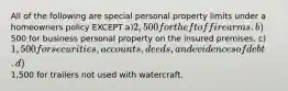 All of the following are special personal property limits under a homeowners policy EXCEPT a)2,500 for theft of firearms. b)500 for business personal property on the insured premises. c)1,500 for securities, accounts, deeds, and evidences of debt. d)1,500 for trailers not used with watercraft.