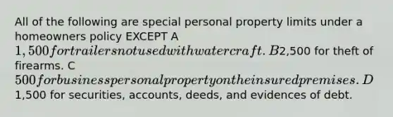 All of the following are special personal property limits under a homeowners policy EXCEPT A1,500 for trailers not used with watercraft. B2,500 for theft of firearms. C500 for business personal property on the insured premises . D1,500 for securities, accounts, deeds, and evidences of debt.