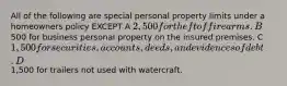 All of the following are special personal property limits under a homeowners policy EXCEPT A 2,500 for theft of firearms. B500 for business personal property on the insured premises. C 1,500 for securities, accounts, deeds, and evidences of debt. D1,500 for trailers not used with watercraft.