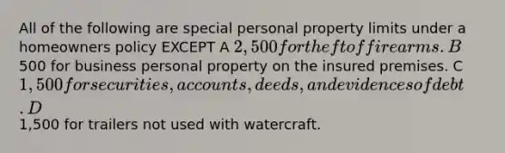 All of the following are special personal property limits under a homeowners policy EXCEPT A 2,500 for theft of firearms. B500 for business personal property on the insured premises. C 1,500 for securities, accounts, deeds, and evidences of debt. D1,500 for trailers not used with watercraft.