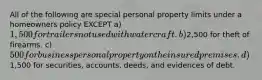 All of the following are special personal property limits under a homeowners policy EXCEPT a) 1,500 for trailers not used with watercraft. b)2,500 for theft of firearms. c) 500 for business personal property on the insured premises. d)1,500 for securities, accounts, deeds, and evidences of debt.