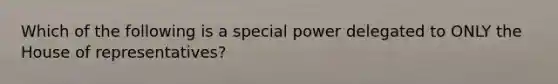 Which of the following is a special power delegated to ONLY the House of representatives?