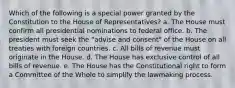 Which of the following is a special power granted by the Constitution to the House of Representatives? a. The House must confirm all presidential nominations to federal office. b. The president must seek the "advise and consent" of the House on all treaties with foreign countries. c. All bills of revenue must originate in the House. d. The House has exclusive control of all bills of revenue. e. The House has the Constitutional right to form a Committee of the Whole to simplify the lawmaking process.