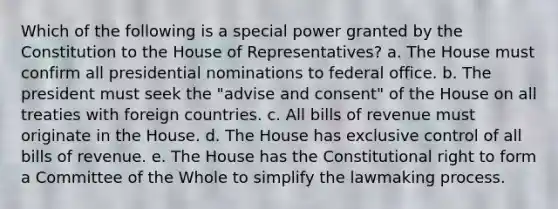 Which of the following is a special power granted by the Constitution to the House of Representatives? a. The House must confirm all presidential nominations to federal office. b. The president must seek the "advise and consent" of the House on all treaties with foreign countries. c. All bills of revenue must originate in the House. d. The House has exclusive control of all bills of revenue. e. The House has the Constitutional right to form a Committee of the Whole to simplify the lawmaking process.