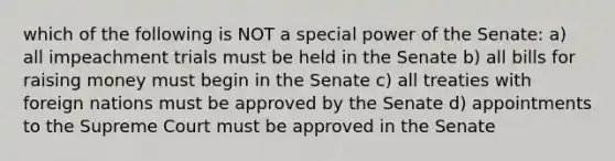 which of the following is NOT a special power of the Senate: a) all impeachment trials must be held in the Senate b) all bills for raising money must begin in the Senate c) all treaties with foreign nations must be approved by the Senate d) appointments to the Supreme Court must be approved in the Senate