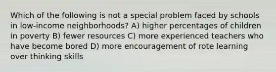 Which of the following is not a special problem faced by schools in low-income neighborhoods? A) higher percentages of children in poverty B) fewer resources C) more experienced teachers who have become bored D) more encouragement of rote learning over thinking skills