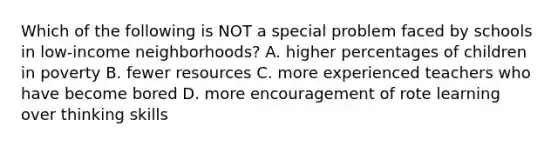 Which of the following is NOT a special problem faced by schools in low-income neighborhoods? A. higher percentages of children in poverty B. fewer resources C. more experienced teachers who have become bored D. more encouragement of rote learning over thinking skills