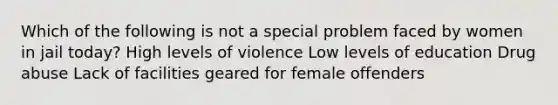 Which of the following is not a special problem faced by women in jail today? High levels of violence Low levels of education Drug abuse Lack of facilities geared for female offenders