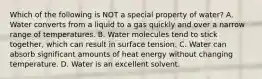 Which of the following is NOT a special property of water? A. Water converts from a liquid to a gas quickly and over a narrow range of temperatures. B. Water molecules tend to stick together, which can result in surface tension. C. Water can absorb significant amounts of heat energy without changing temperature. D. Water is an excellent solvent.