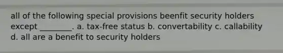 all of the following special provisions beenfit security holders except ________. a. tax-free status b. convertability c. callability d. all are a benefit to security holders