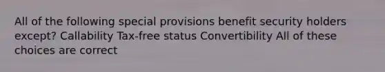 All of the following special provisions benefit security holders except? Callability Tax-free status Convertibility All of these choices are correct