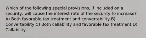 Which of the following special provisions, if included on a security, will cause the interest rate of the security to increase? A) Both favorable tax treatment and convertability B) Convertability C) Both callability and favorable tax treatment D) Callability